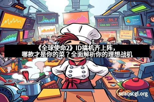 《全球使命2》ID搞机齐上阵，哪款才是你的菜？全面解析你的理想战机